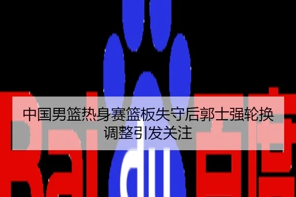 中国男篮热身赛篮板失守后郭士强轮换调整引发关注