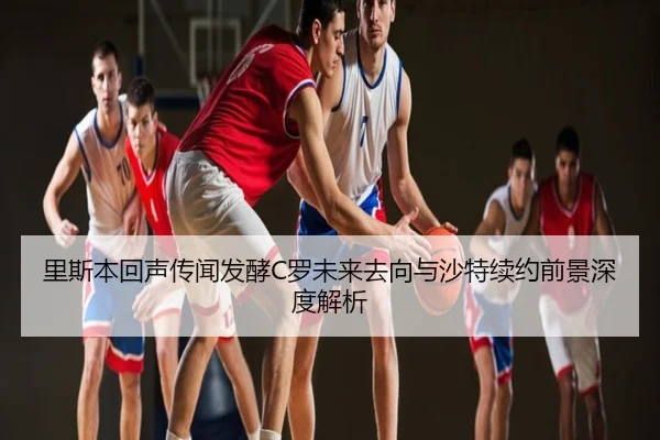 里斯本回声传闻发酵C罗未来去向与沙特续约前景深度解析