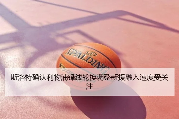 斯洛特确认利物浦锋线轮换调整新援融入速度受关注