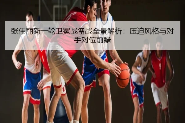 张伟丽新一轮卫冕战备战全景解析：压迫风格与对手对位前瞻