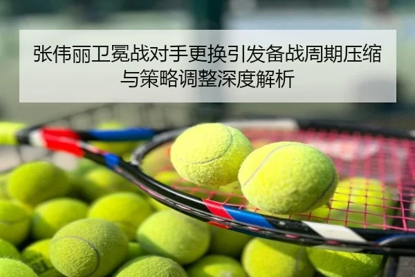 张伟丽卫冕战对手更换引发备战周期压缩与策略调整深度解析