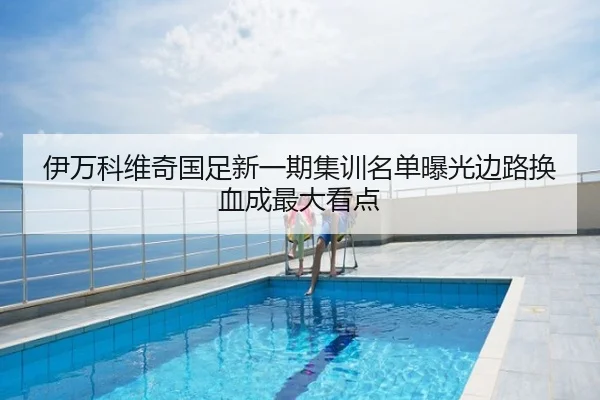 伊万科维奇国足新一期集训名单曝光边路换血成最大看点