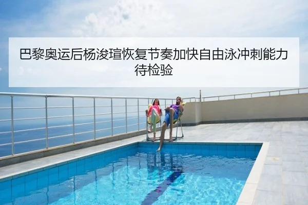 巴黎奥运后杨浚瑄恢复节奏加快自由泳冲刺能力待检验