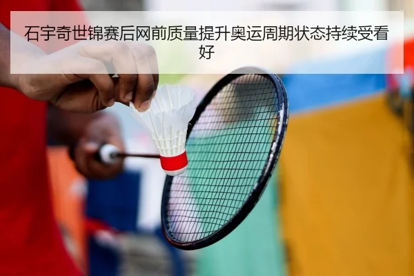 石宇奇世锦赛后网前质量提升奥运周期状态持续受看好